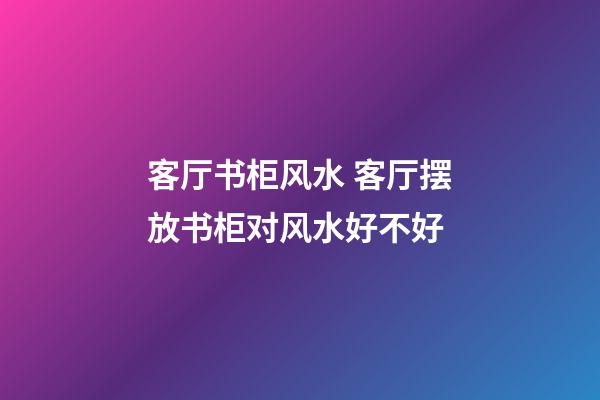 客厅书柜风水 客厅摆放书柜对风水好不好